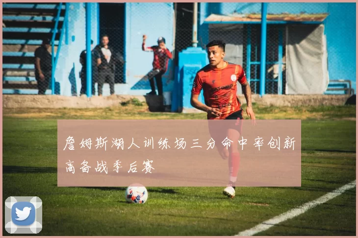詹姆斯湖人训练场三分命中率创新高备战季后赛