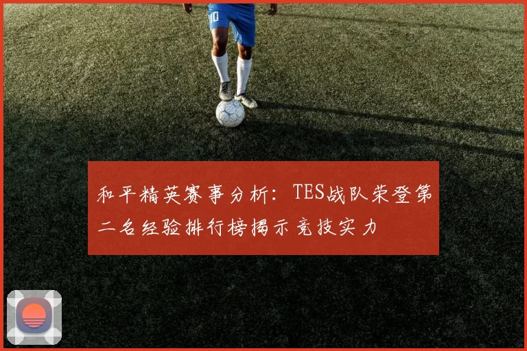 和平精英赛事分析：TES战队荣登第二名经验排行榜揭示竞技实力