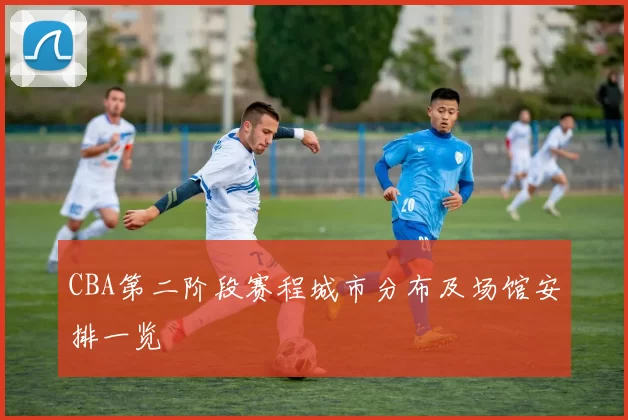 CBA第二阶段赛程城市分布及场馆安排一览