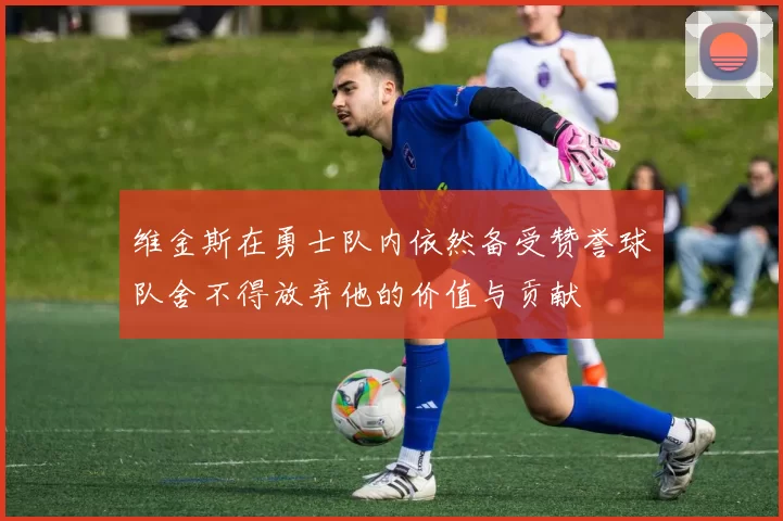 维金斯在勇士队内依然备受赞誉球队舍不得放弃他的价值与贡献