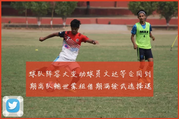 球队阵容大变动球员文达等合同到期离队鲍世蒙租借期满徐武选择退役