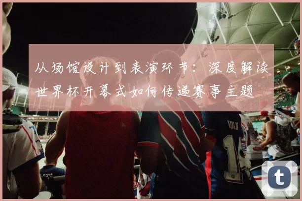 从场馆设计到表演环节:深度解读世界杯开幕式如何传递赛事主题