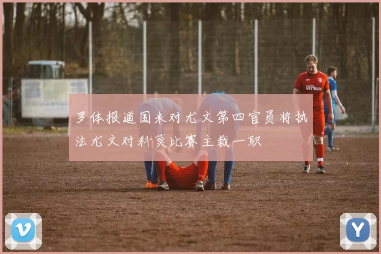 罗体报道国米对尤文第四官员将执法尤文对科莫比赛主裁一职
