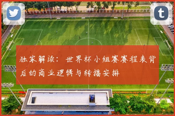 独家解读:世界杯小组赛赛程表背后的商业逻辑与转播安排
