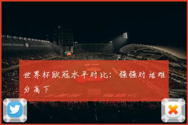 世界杯欧冠水平对比：强强对话难分高下