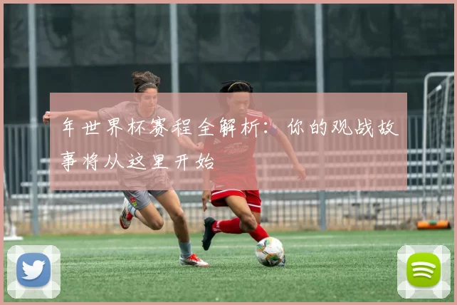 年世界杯赛程全解析：你的观战故事将从这里开始
