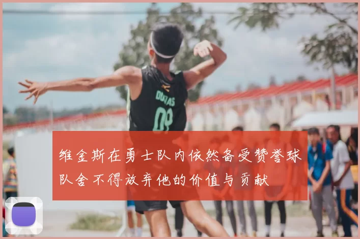 维金斯在勇士队内依然备受赞誉球队舍不得放弃他的价值与贡献