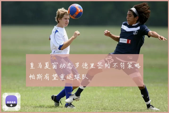 皇马夏窗动态罗德里签约不符策略帕斯有望重返球队