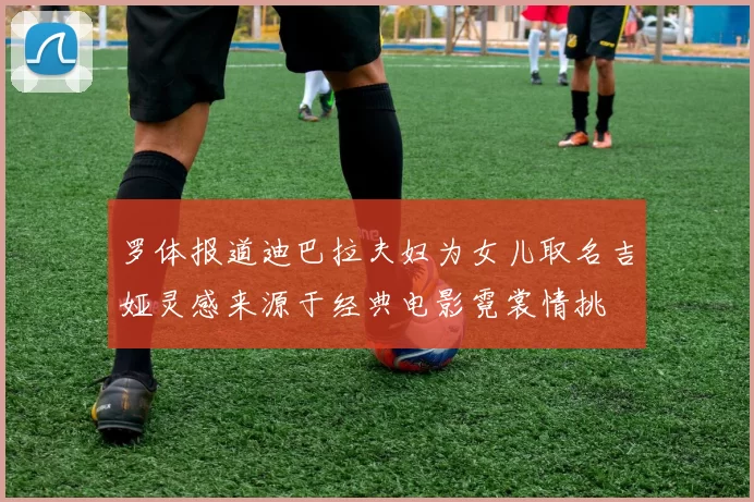 罗体报道迪巴拉夫妇为女儿取名吉娅灵感来源于经典电影霓裳情挑