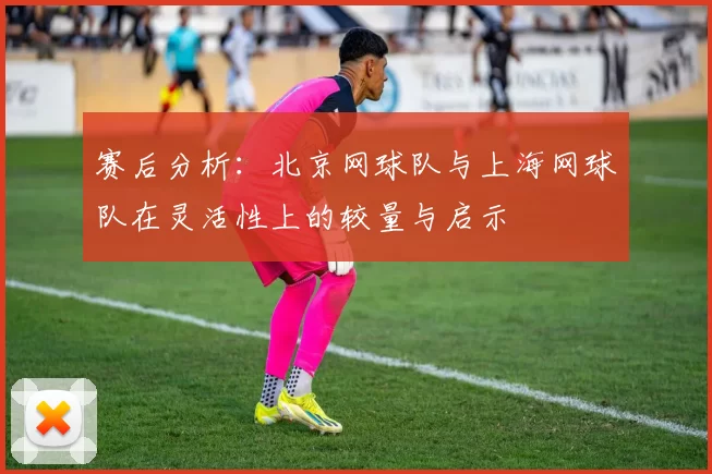 赛后分析：北京网球队与上海网球队在灵活性上的较量与启示