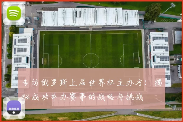 专访俄罗斯上届世界杯主办方：揭秘成功举办赛事的战略与挑战