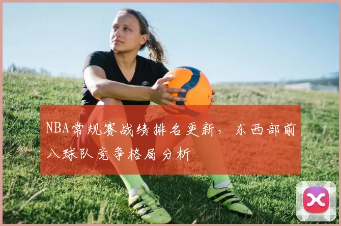 NBA常规赛战绩排名更新，东西部前八球队竞争格局分析