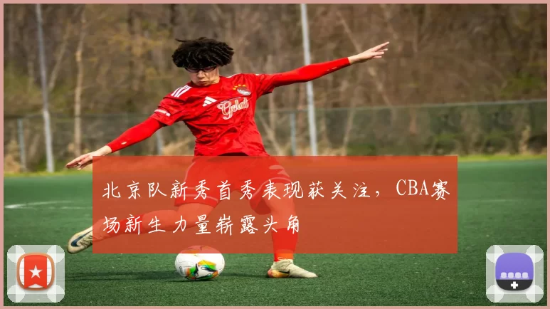 北京队新秀首秀表现获关注，CBA赛场新生力量崭露头角