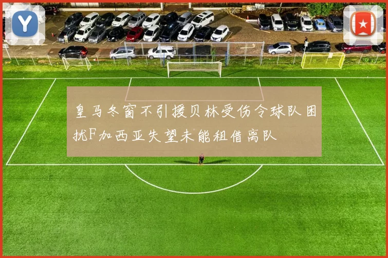 皇马冬窗不引援贝林受伤令球队困扰F加西亚失望未能租借离队