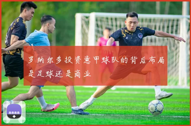 罗纳尔多投资意甲球队的背后布局是足球还是商业