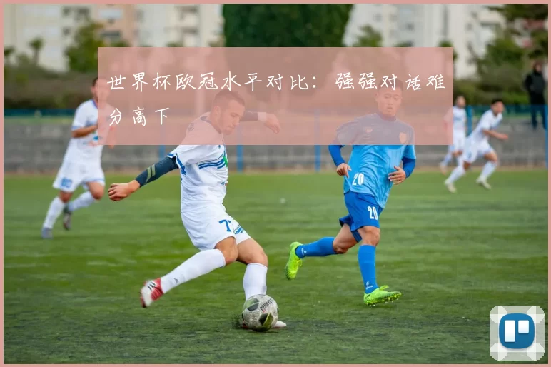 世界杯欧冠水平对比：强强对话难分高下
