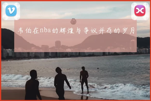 韦伯在nba的辉煌与争议并存的岁月