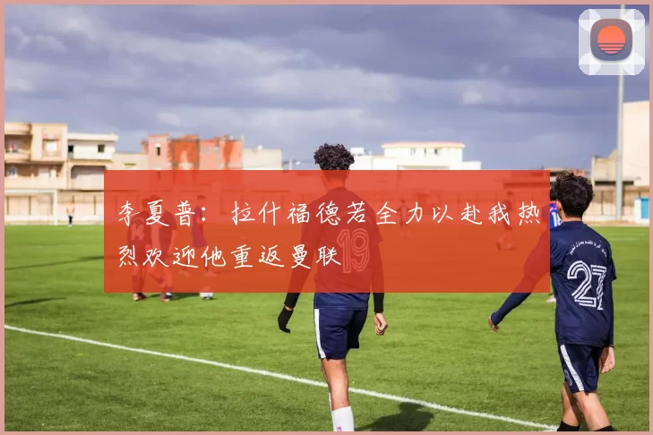李夏普：拉什福德若全力以赴我热烈欢迎他重返曼联