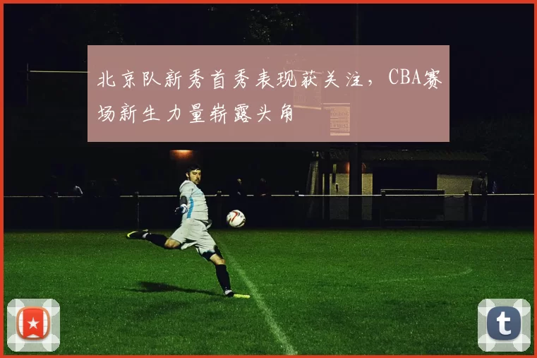 北京队新秀首秀表现获关注，CBA赛场新生力量崭露头角