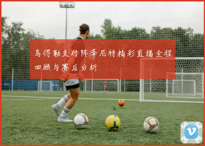 乌得勒支对阵泽尼特精彩直播全程回顾与赛后分析