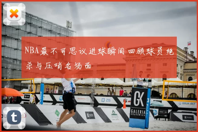 NBA最不可思议进球瞬间回顾球员绝杀与压哨名场面