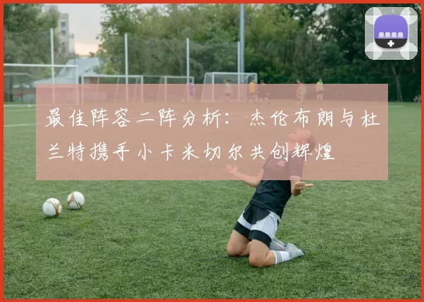 最佳阵容二阵分析:杰伦布朗与杜兰特携手小卡米切尔共创辉煌