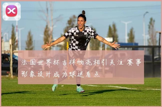 法国世界杯吉祥物亮相引关注 赛事形象设计成为球迷看点