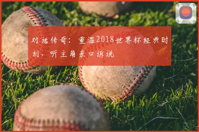 对话传奇:重温2018世界杯经典时刻,听主角亲口诉说