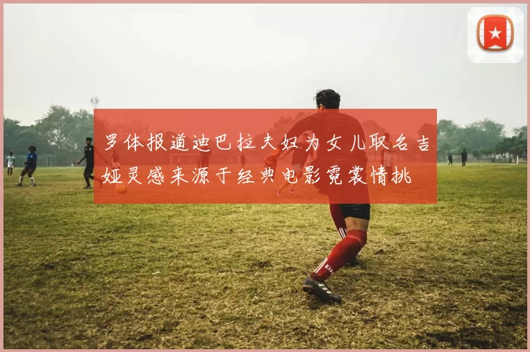 罗体报道迪巴拉夫妇为女儿取名吉娅灵感来源于经典电影霓裳情挑