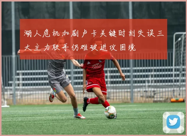 湖人危机加剧卢卡关键时刻失误三大主力联手仍难破进攻困境