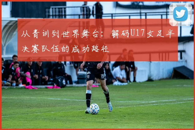 从青训到世界舞台:解码U17女足半决赛队伍的成功路径
