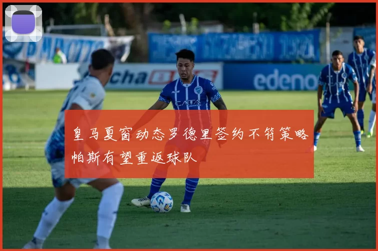 皇马夏窗动态罗德里签约不符策略帕斯有望重返球队