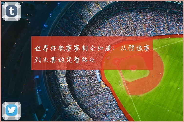 世界杯联赛赛制全知道：从预选赛到决赛的完整路径
