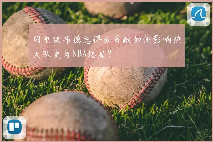 闪电侠韦德总得分贡献如何影响热火队史与NBA格局?