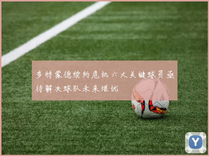 多特蒙德续约危机六大关键球员亟待解决球队未来堪忧