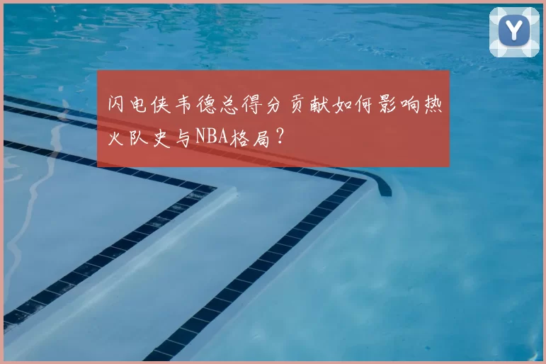 闪电侠韦德总得分贡献如何影响热火队史与NBA格局?