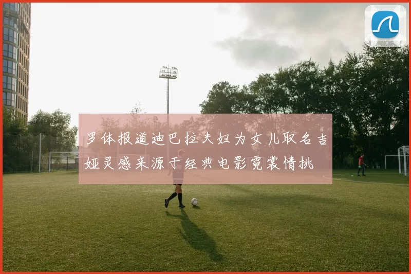 罗体报道迪巴拉夫妇为女儿取名吉娅灵感来源于经典电影霓裳情挑