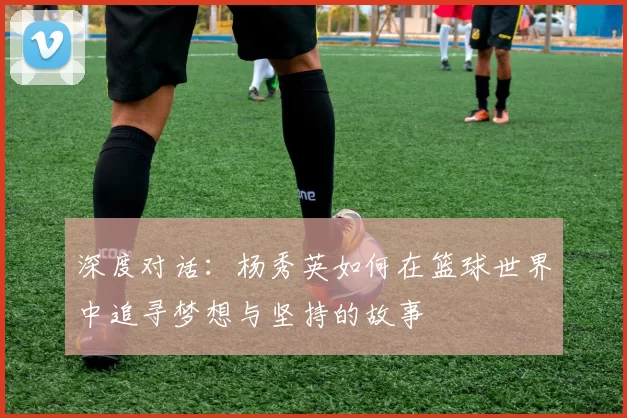 深度对话：杨秀英如何在篮球世界中追寻梦想与坚持的故事
