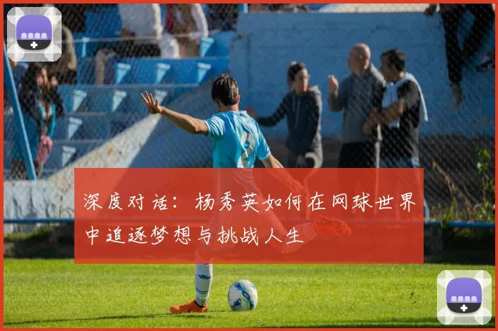 深度对话：杨秀英如何在网球世界中追逐梦想与挑战人生