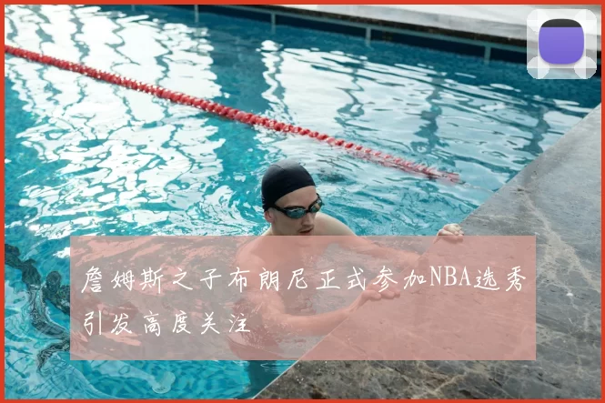 詹姆斯之子布朗尼正式参加NBA选秀引发高度关注
