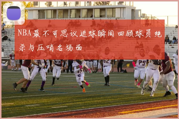 NBA最不可思议进球瞬间回顾球员绝杀与压哨名场面