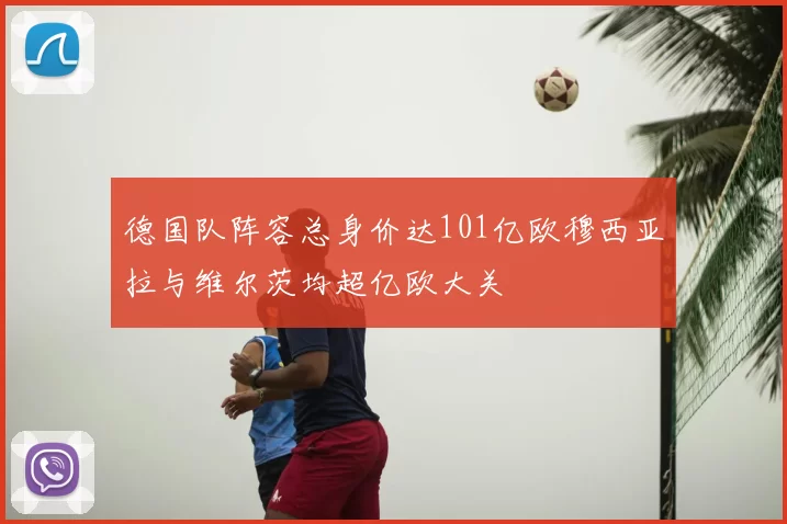 德国队阵容总身价达101亿欧穆西亚拉与维尔茨均超亿欧大关