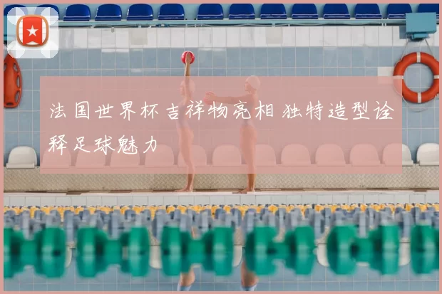 法国世界杯吉祥物亮相 独特造型诠释足球魅力