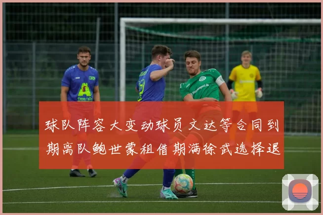 球队阵容大变动球员文达等合同到期离队鲍世蒙租借期满徐武选择退役