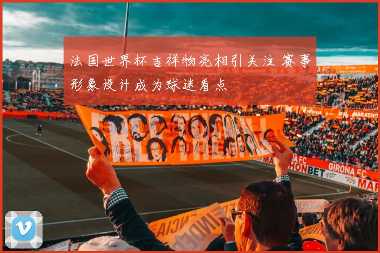 法国世界杯吉祥物亮相引关注 赛事形象设计成为球迷看点