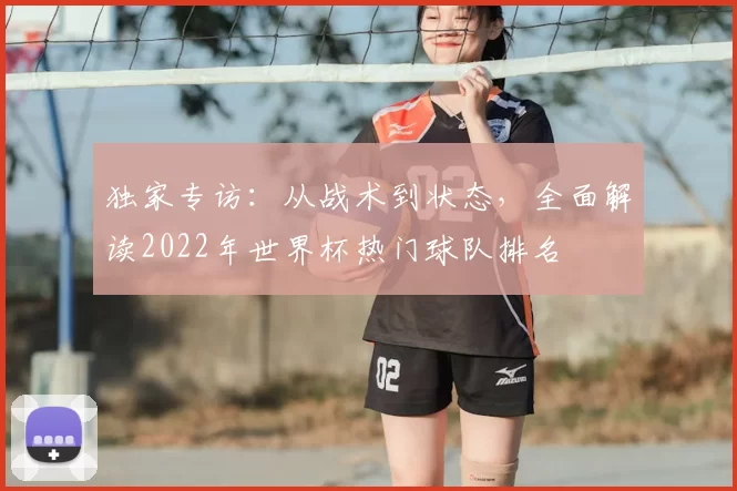 独家专访：从战术到状态，全面解读2022年世界杯热门球队排名
