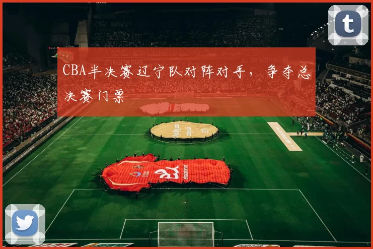 CBA半决赛辽宁队对阵对手,争夺总决赛门票